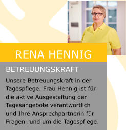 Rena Hennig  Betreuungskraft Unsere Betreuungskraft in der Tagespflege. Frau Hennig ist für die aktive Ausgestaltung der Tagesangebote verantwortlich und Ihre Ansprechpartnerin für Fragen rund um die Tagespflege.