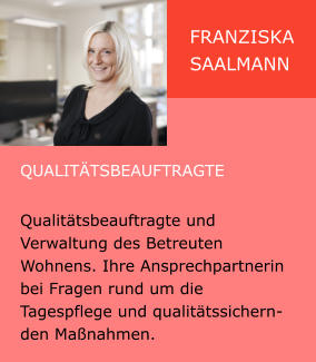 Franziska Saalmann Qualitätsbeauftragte  Qualitätsbeauftragte und Verwaltung des Betreuten Wohnens. Ihre Ansprechpartnerin bei Fragen rund um die Tagespflege und qualitätssichernden Maßnahmen.